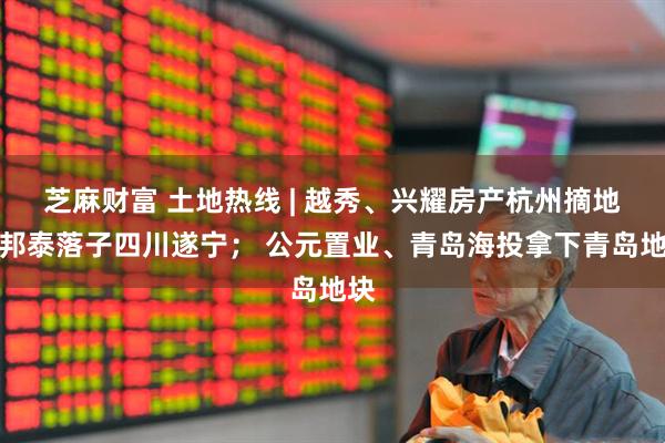芝麻財(cái)富 土地?zé)峋€ | 越秀、興耀房產(chǎn)杭州摘地；邦泰落子四川遂寧； 公元置業(yè)、青島海投拿下青島地塊