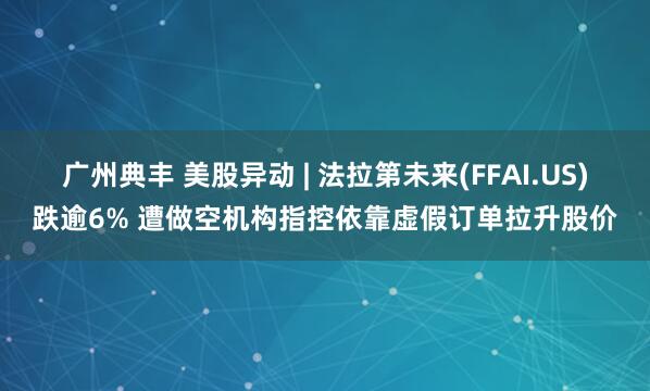 廣州典豐 美股異動 | 法拉第未來(FFAI.US)跌逾6% 遭做空機(jī)構(gòu)指控依靠虛假訂單拉升股價