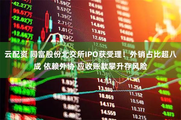 云配資 同富股份北交所IPO獲受理！外銷占比超八成 依賴外協(xié) 應收賬款攀升存風險