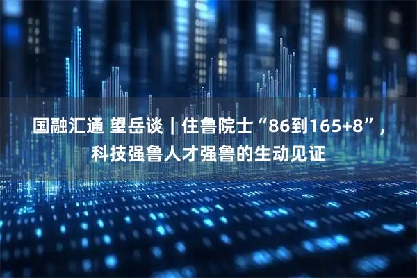 國融匯通 望岳談｜住魯院士“86到165+8”，科技強魯人才強魯?shù)纳鷦右娮C