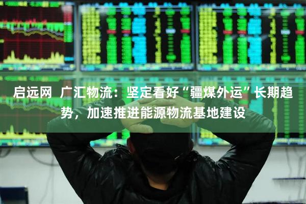 啟遠(yuǎn)網(wǎng)  廣匯物流：堅(jiān)定看好“疆煤外運(yùn)”長(zhǎng)期趨勢(shì)，加速推進(jìn)能源物流基地建設(shè)
