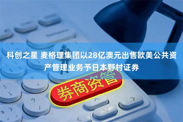 科創(chuàng)之星 麥格理集團(tuán)以28億澳元出售歐美公共資產(chǎn)管理業(yè)務(wù)予日本野村證券