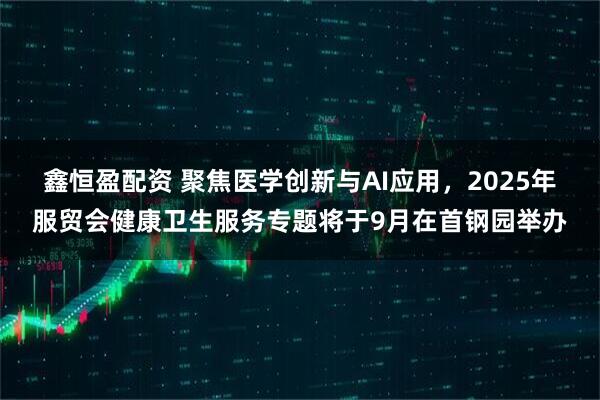 鑫恒盈配資 聚焦醫(yī)學(xué)創(chuàng)新與AI應(yīng)用，2025年服貿(mào)會健康衛(wèi)生服務(wù)專題將于9月在首鋼園舉辦