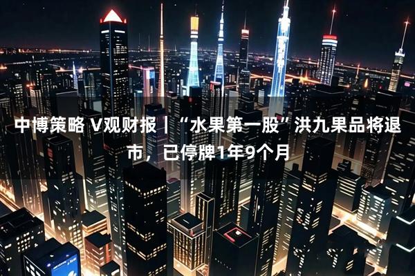 中博策略 V觀財報｜“水果第一股”洪九果品將退市，已停牌1年9個月