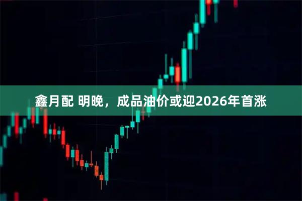 鑫月配 明晚，成品油價(jià)或迎2026年首漲