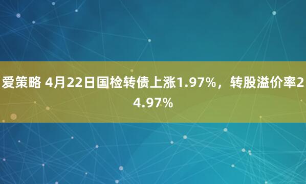 愛(ài)策略 4月22日國(guó)檢轉(zhuǎn)債上漲1.97%，轉(zhuǎn)股溢價(jià)率24.97%