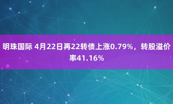 明珠國(guó)際 4月22日再22轉(zhuǎn)債上漲0.79%，轉(zhuǎn)股溢價(jià)率41.16%
