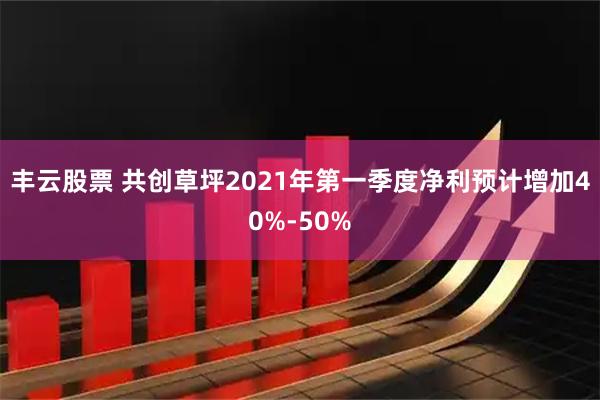 豐云股票 共創(chuàng)草坪2021年第一季度凈利預(yù)計(jì)增加40%-50%