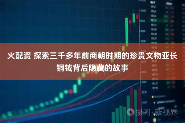 火配資 探索三千多年前商朝時(shí)期的珍貴文物亞長(zhǎng)銅鉞背后隱藏的故事