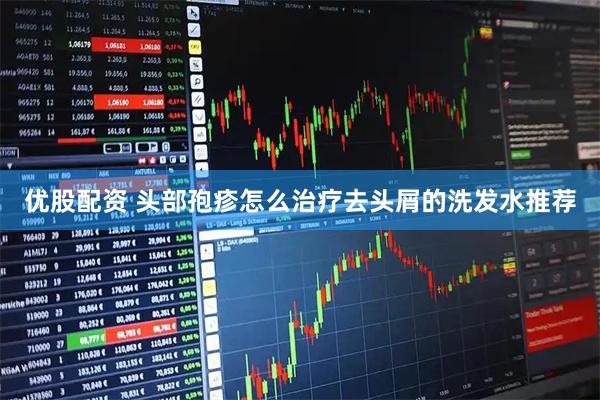 優(yōu)股配資 頭部孢疹怎么治療去頭屑的洗發(fā)水推薦