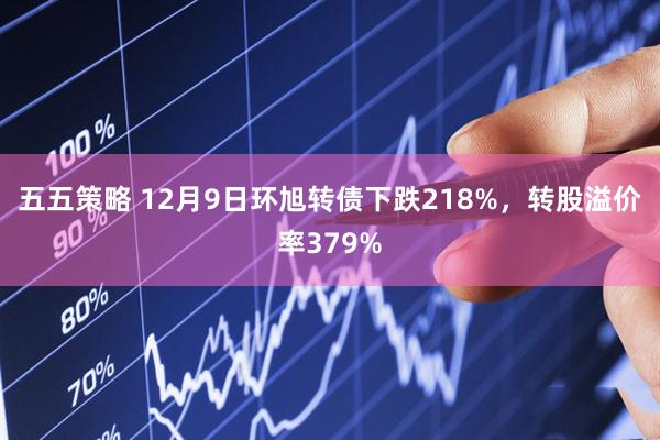 五五策略 12月9日環(huán)旭轉(zhuǎn)債下跌218%，轉(zhuǎn)股溢價(jià)率379%