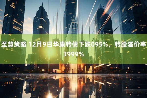 至慧策略 12月9日華康轉(zhuǎn)債下跌095%，轉(zhuǎn)股溢價(jià)率3999%