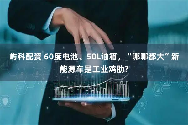 嶼科配資 60度電池、50L油箱，“哪哪都大”新能源車(chē)是工業(yè)雞肋?